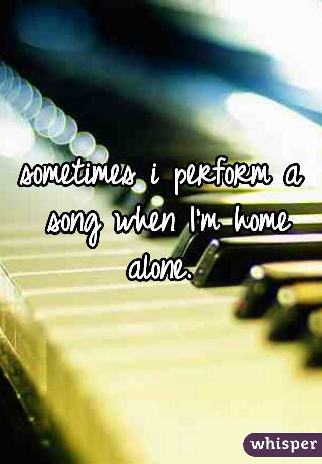 sometimes i perform a song when I'm home alone. 