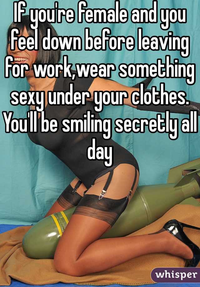 If you're female and you feel down before leaving for work,wear something sexy under your clothes. You'll be smiling secretly all day
