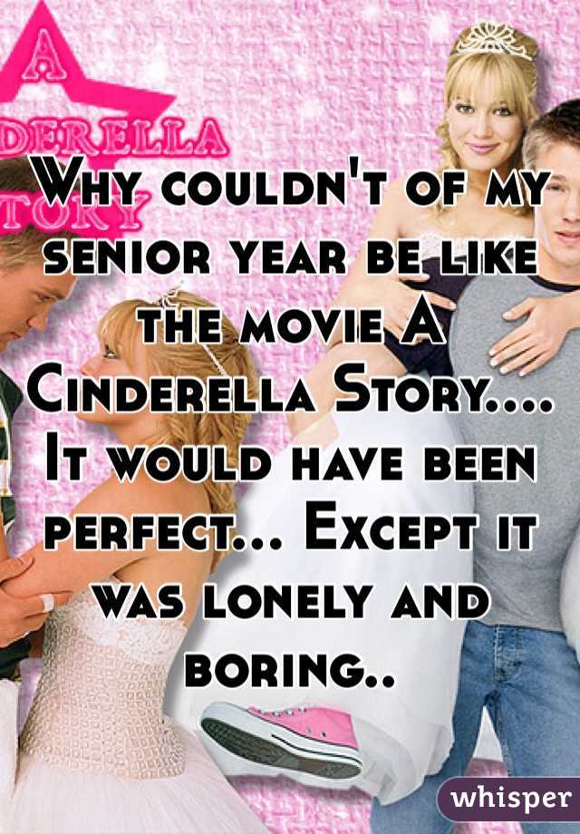 Why couldn't of my senior year be like the movie A Cinderella Story....  It would have been perfect... Except it was lonely and boring..