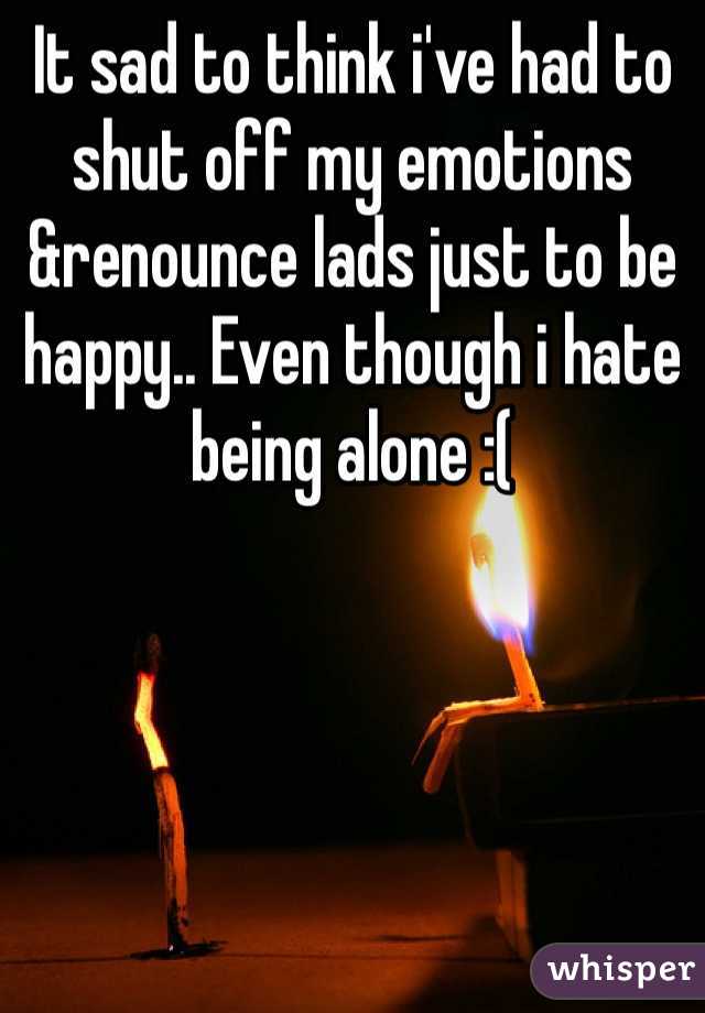 It sad to think i've had to shut off my emotions &renounce lads just to be happy.. Even though i hate being alone :(