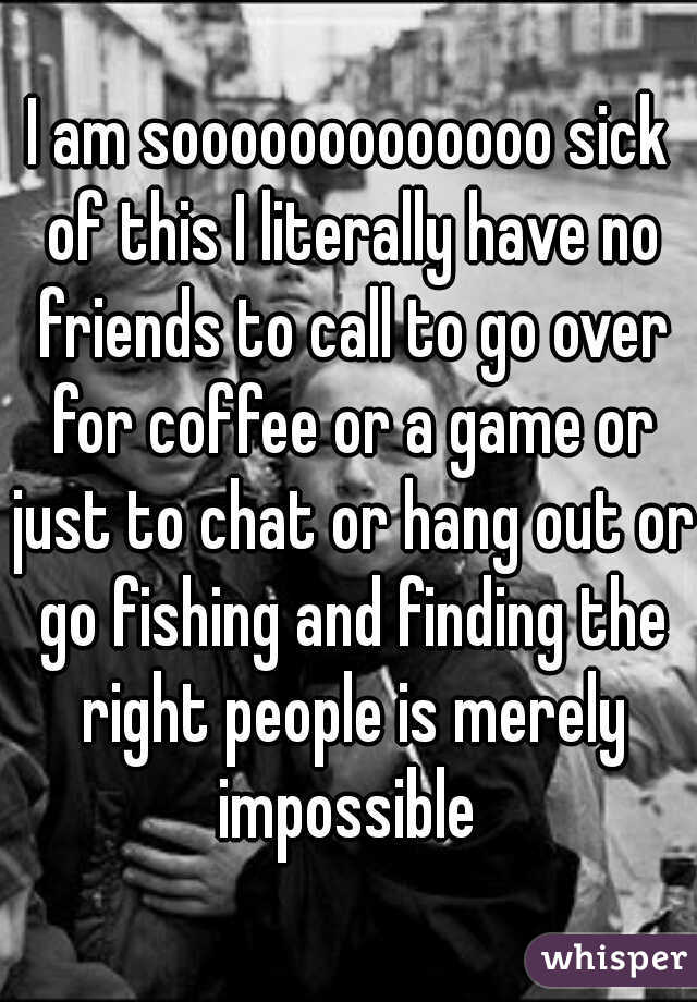 I am sooooooooooooo sick of this I literally have no friends to call to go over for coffee or a game or just to chat or hang out or go fishing and finding the right people is merely impossible 