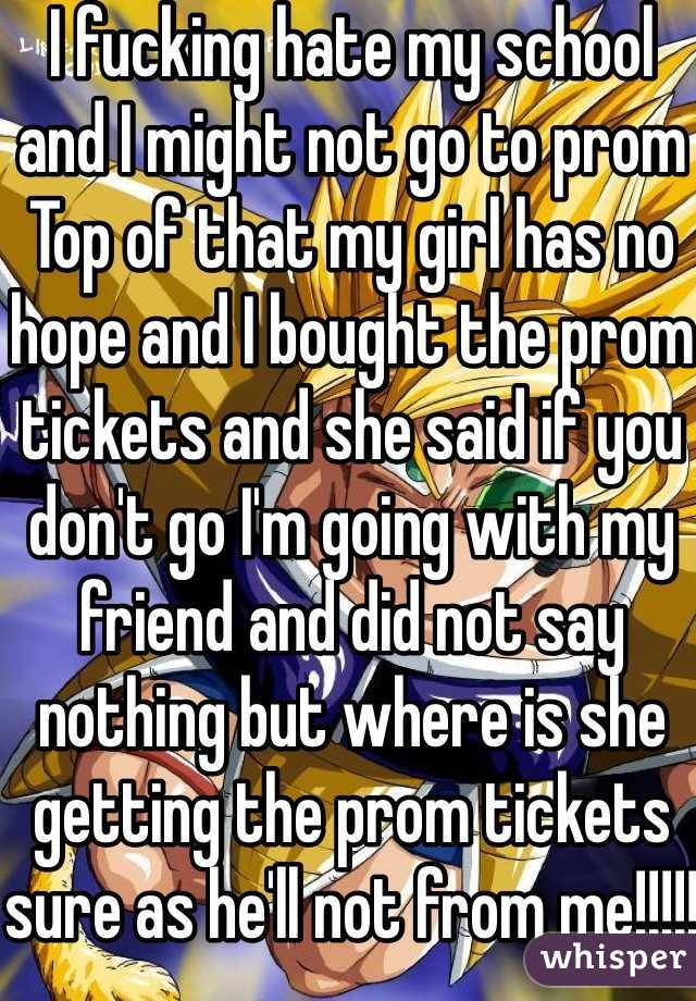 I fucking hate my school and I might not go to prom 
Top of that my girl has no hope and I bought the prom tickets and she said if you don't go I'm going with my friend and did not say nothing but where is she getting the prom tickets sure as he'll not from me!!!!!