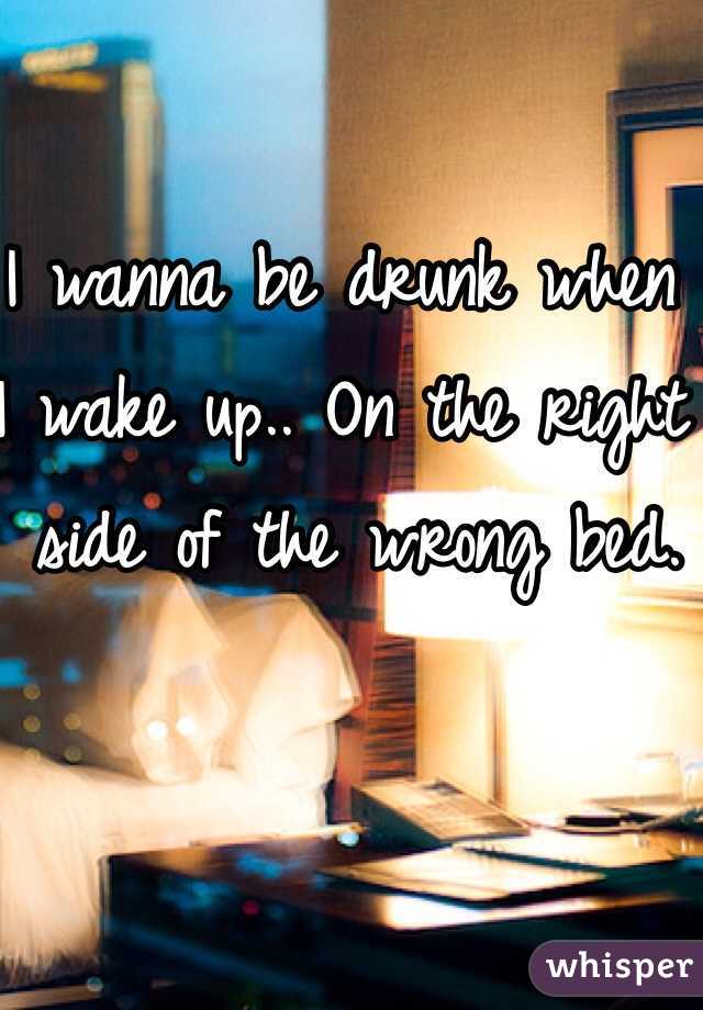 I wanna be drunk when 
I wake up.. On the right
 side of the wrong bed.