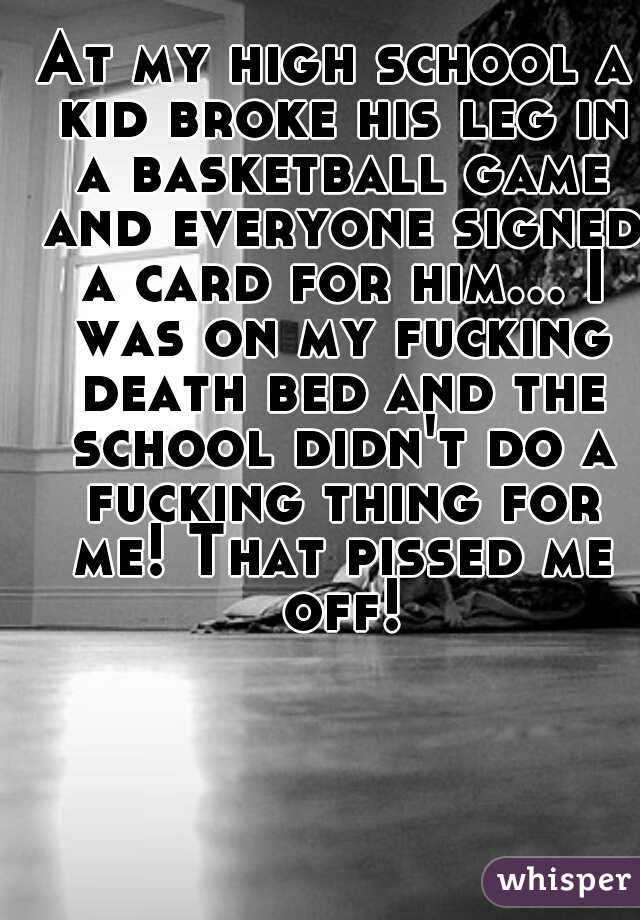 At my high school a kid broke his leg in a basketball game and everyone signed a card for him... I was on my fucking death bed and the school didn't do a fucking thing for me! That pissed me off!