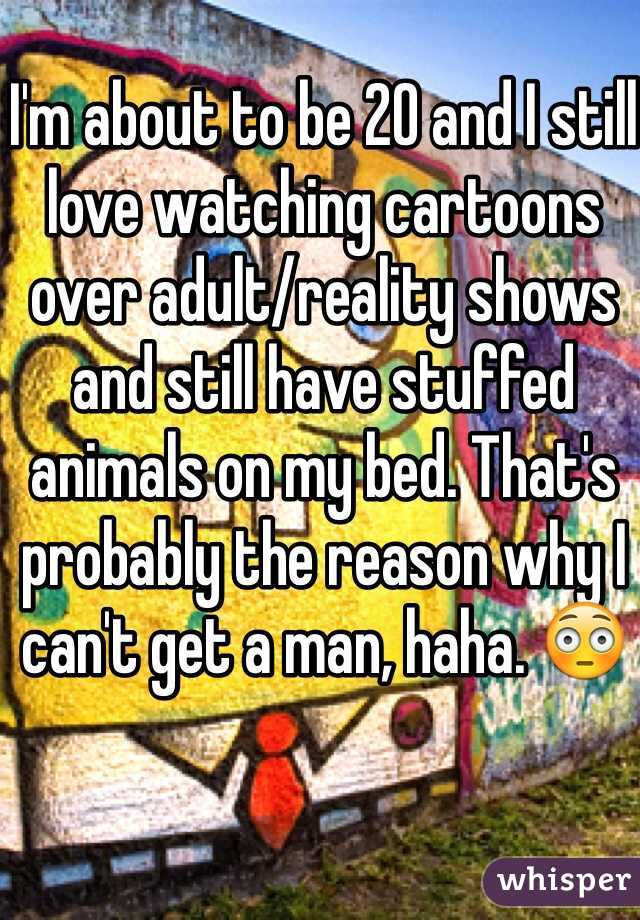 I'm about to be 20 and I still love watching cartoons over adult/reality shows and still have stuffed animals on my bed. That's probably the reason why I can't get a man, haha. 😳