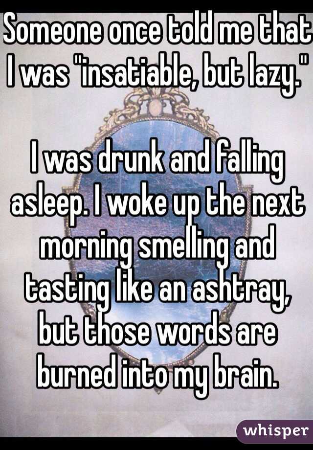 Someone once told me that I was "insatiable, but lazy."

I was drunk and falling asleep. I woke up the next morning smelling and tasting like an ashtray, but those words are burned into my brain.