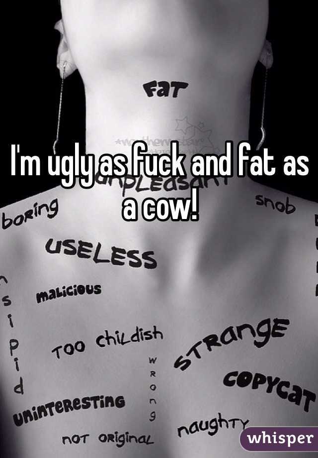 I'm ugly as fuck and fat as a cow!