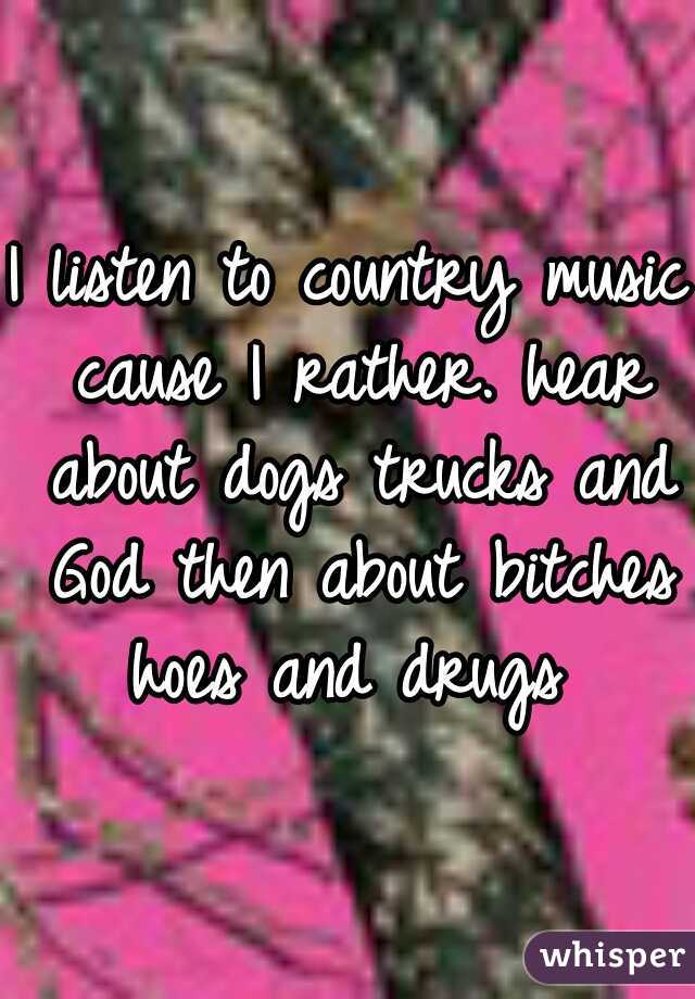 I listen to country music cause I rather. hear about dogs trucks and God then about bitches hoes and drugs 