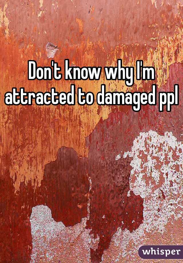 Don't know why I'm attracted to damaged ppl