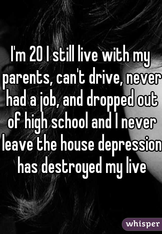 I'm 20 I still live with my parents, can't drive, never had a job, and dropped out of high school and I never leave the house depression has destroyed my live