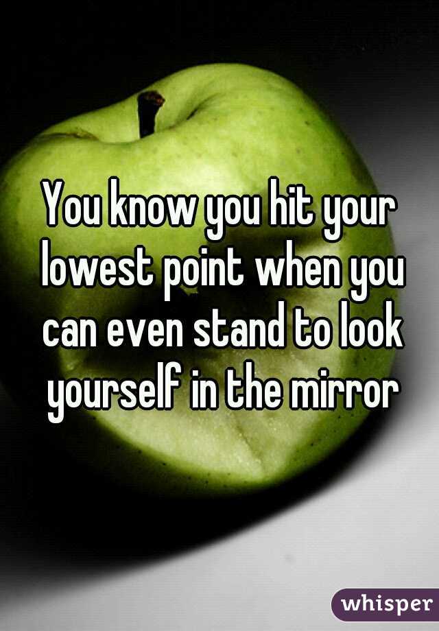 You know you hit your lowest point when you can even stand to look yourself in the mirror