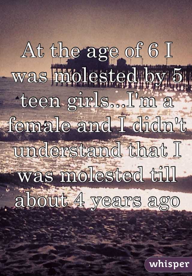 At the age of 6 I was molested by 5 teen girls...I'm a female and I didn't understand that I was molested till about 4 years ago