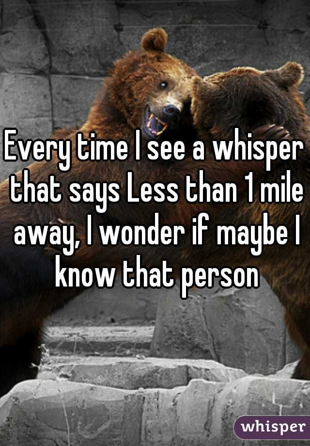 Every time I see a whisper that says Less than 1 mile away, I wonder if maybe I know that person
