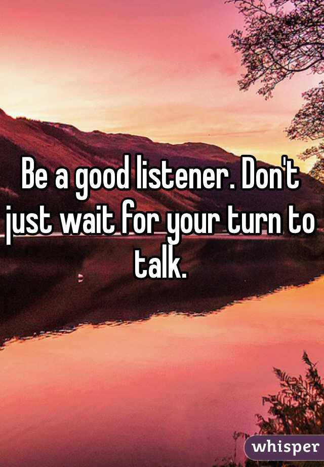 Be a good listener. Don't just wait for your turn to talk.
