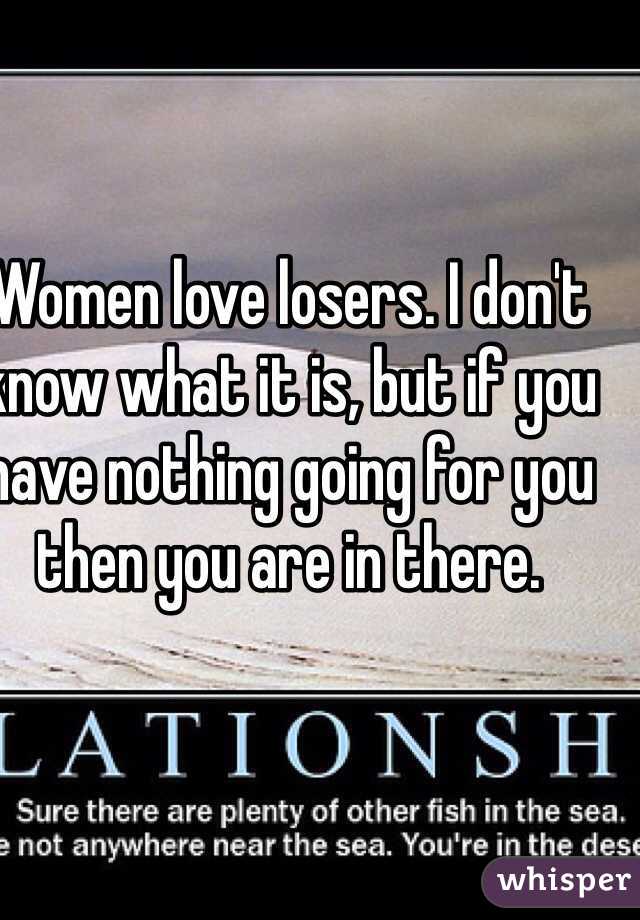 Women love losers. I don't know what it is, but if you have nothing going for you then you are in there.              