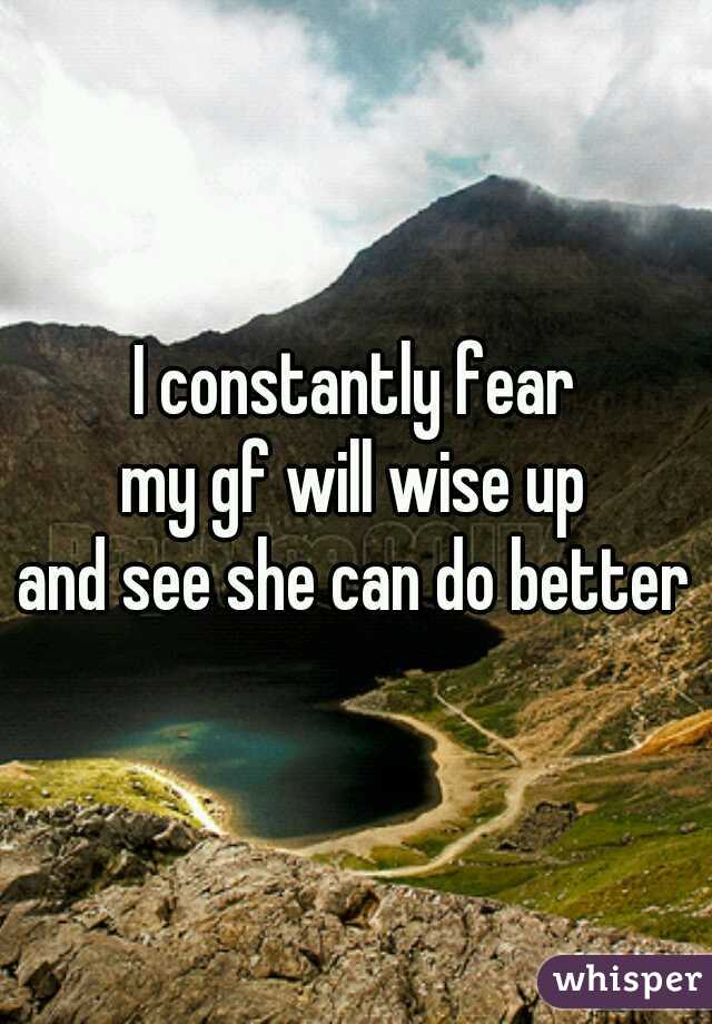 I constantly fear
my gf will wise up
and see she can do better