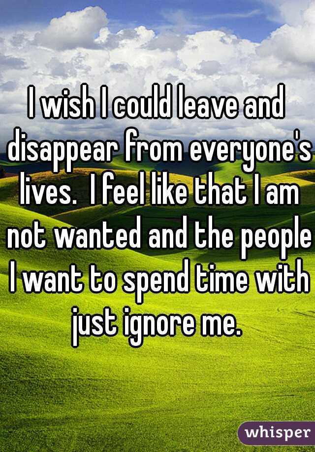 I wish I could leave and disappear from everyone's lives.  I feel like that I am not wanted and the people I want to spend time with just ignore me. 