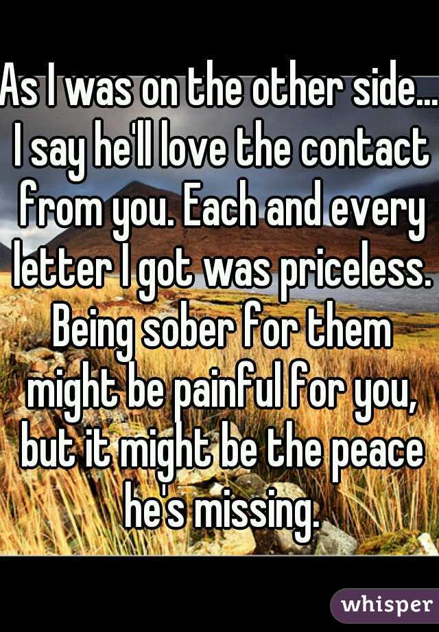 As I was on the other side... I say he'll love the contact from you. Each and every letter I got was priceless. Being sober for them might be painful for you, but it might be the peace he's missing.