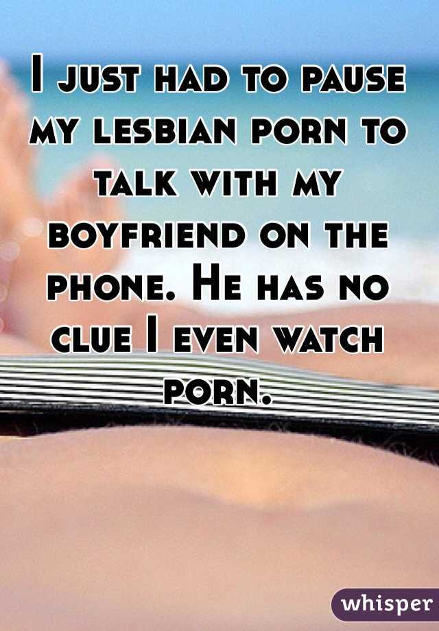 I just had to pause my lesbian porn to talk with my boyfriend on the phone. He has no clue I even watch porn. 
