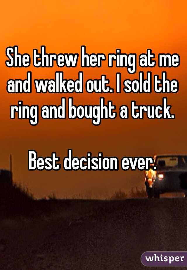 She threw her ring at me and walked out. I sold the ring and bought a truck.

Best decision ever.