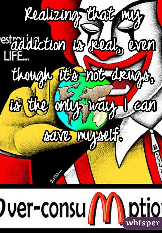 Realizing that my addiction is real, even though it's not drugs, is the only way I can save myself. 