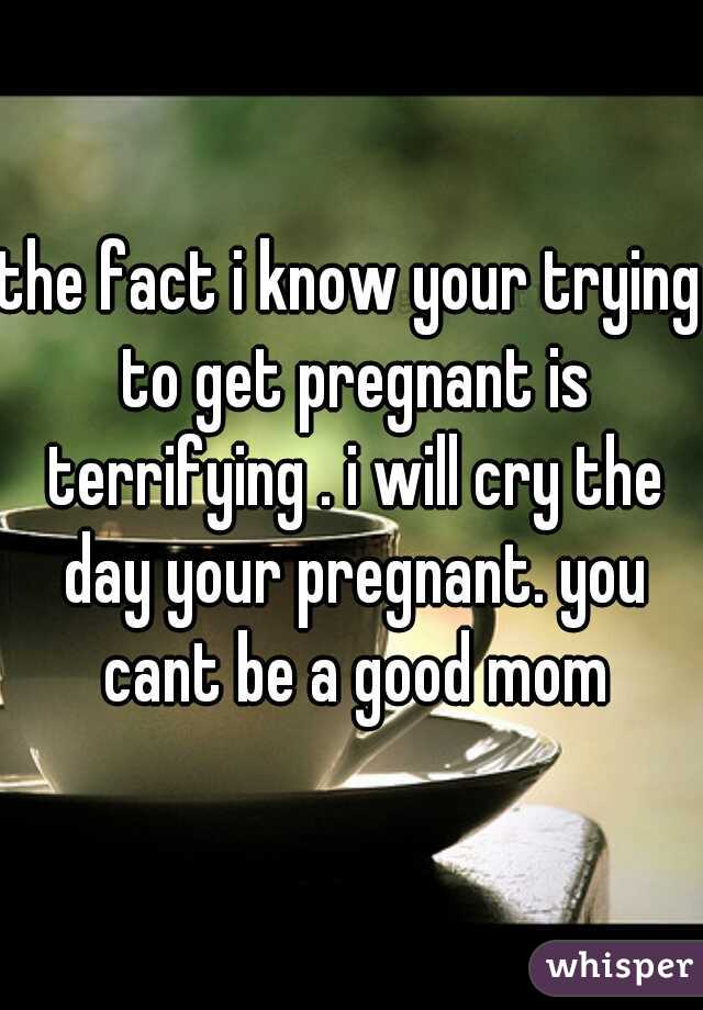 the fact i know your trying to get pregnant is terrifying . i will cry the day your pregnant. you cant be a good mom