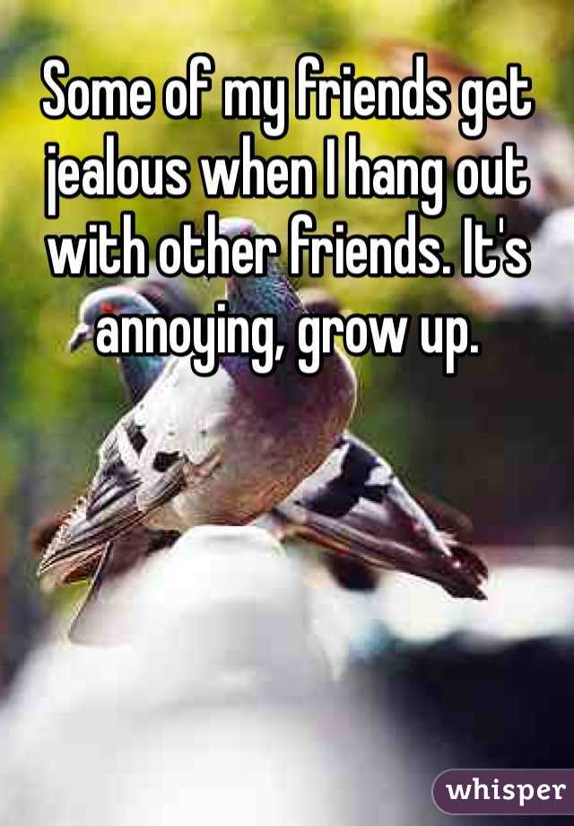 Some of my friends get jealous when I hang out with other friends. It's annoying, grow up. 