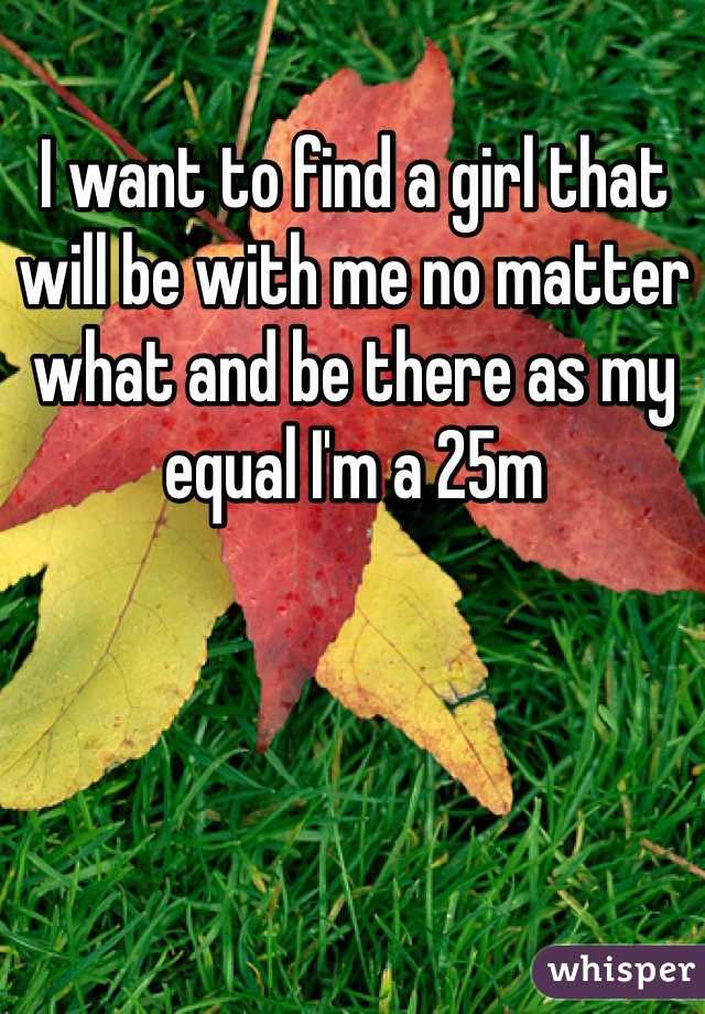 I want to find a girl that will be with me no matter what and be there as my equal I'm a 25m 