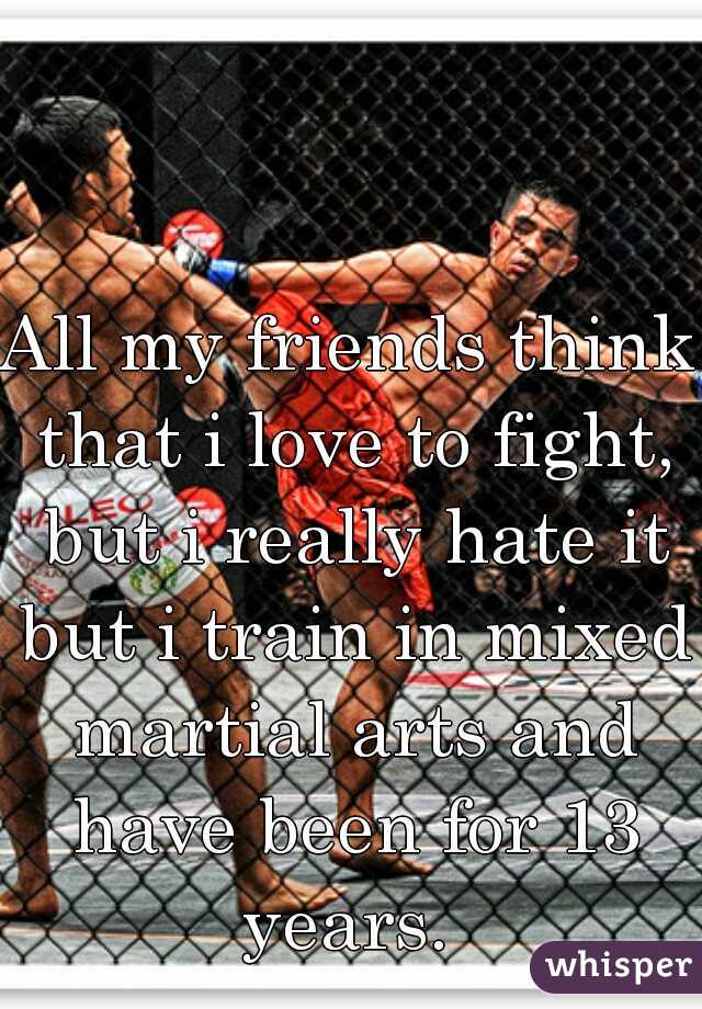 All my friends think that i love to fight, but i really hate it but i train in mixed martial arts and have been for 13 years. 