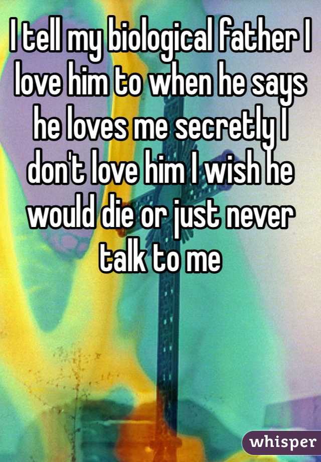 I tell my biological father I love him to when he says he loves me secretly I don't love him I wish he would die or just never talk to me 