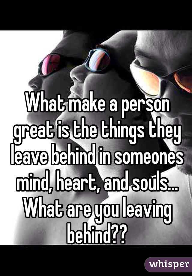 What make a person great is the things they leave behind in someones mind, heart, and souls... What are you leaving behind??