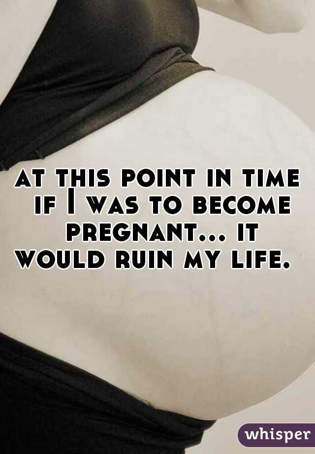 at this point in time if I was to become pregnant... it would ruin my life.  