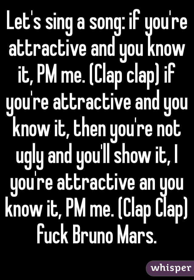 Let's sing a song: if you're attractive and you know it, PM me. (Clap clap) if you're attractive and you know it, then you're not ugly and you'll show it, I you're attractive an you know it, PM me. (Clap Clap) fuck Bruno Mars.