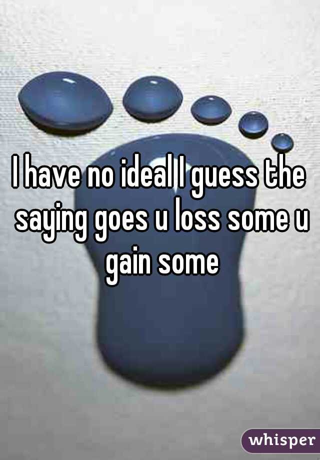 I have no ideal I guess the saying goes u loss some u gain some