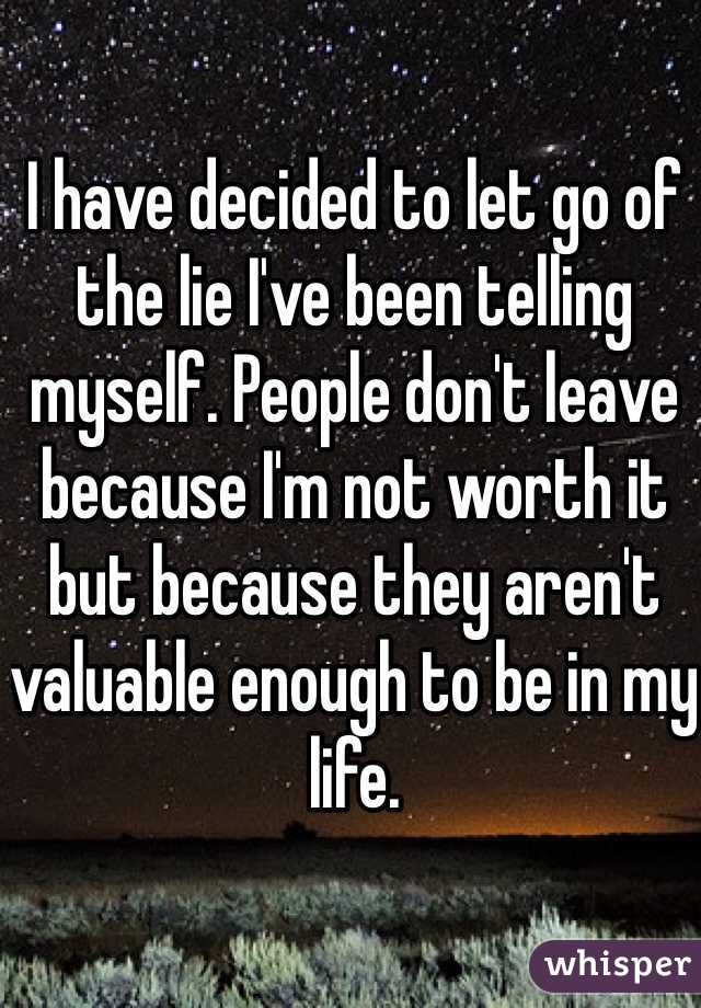 I have decided to let go of the lie I've been telling myself. People don't leave because I'm not worth it but because they aren't valuable enough to be in my life.