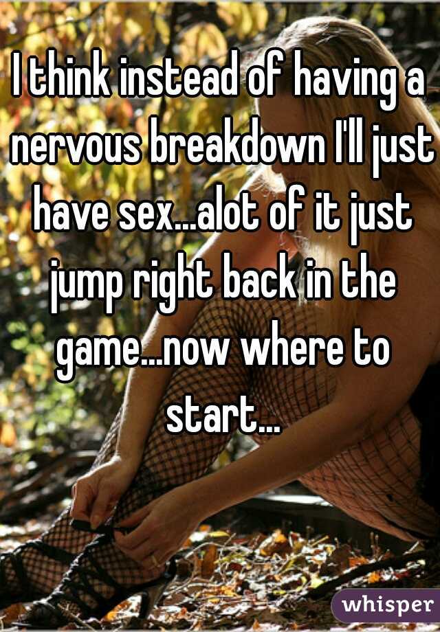 I think instead of having a nervous breakdown I'll just have sex...alot of it just jump right back in the game...now where to start...