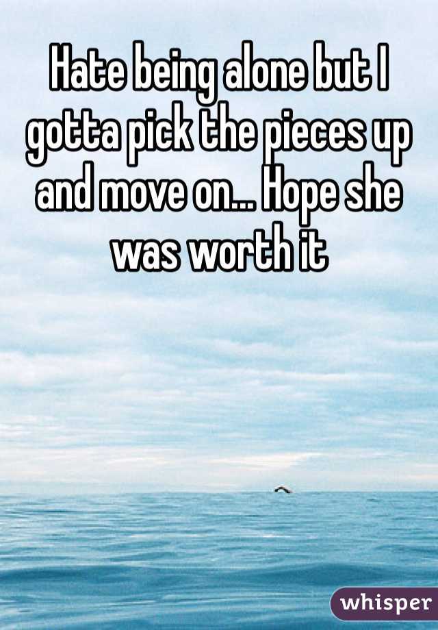 Hate being alone but I gotta pick the pieces up and move on... Hope she was worth it