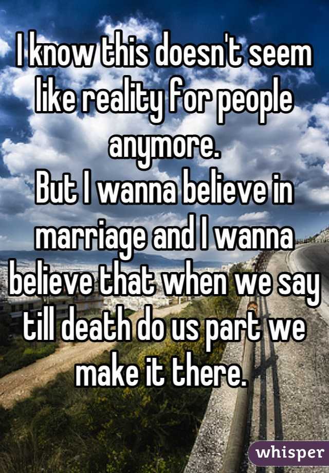 I know this doesn't seem like reality for people anymore. 
But I wanna believe in marriage and I wanna believe that when we say till death do us part we make it there. 