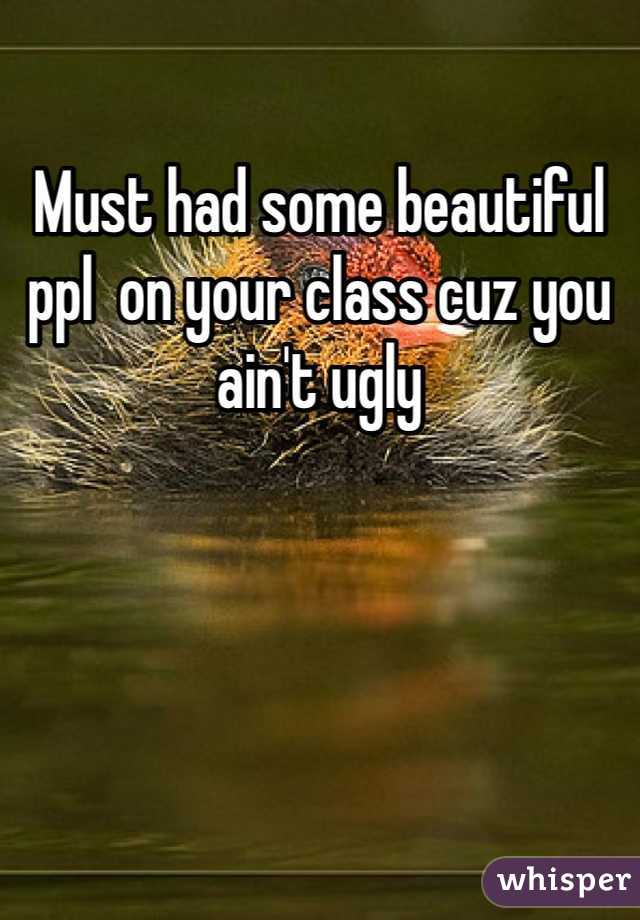 Must had some beautiful ppl  on your class cuz you ain't ugly