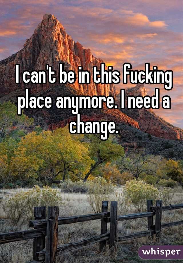 I can't be in this fucking place anymore. I need a change.