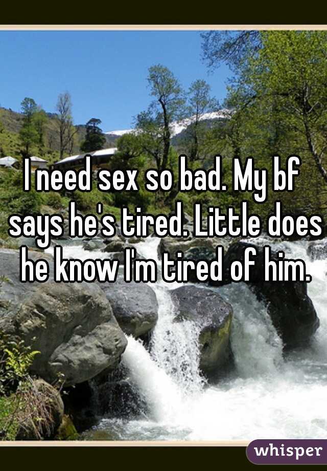 I need sex so bad. My bf says he's tired. Little does he know I'm tired of him.