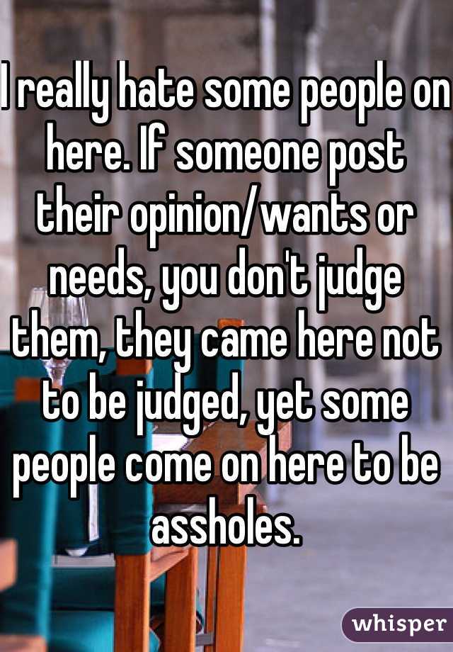 I really hate some people on here. If someone post their opinion/wants or needs, you don't judge them, they came here not to be judged, yet some people come on here to be assholes. 