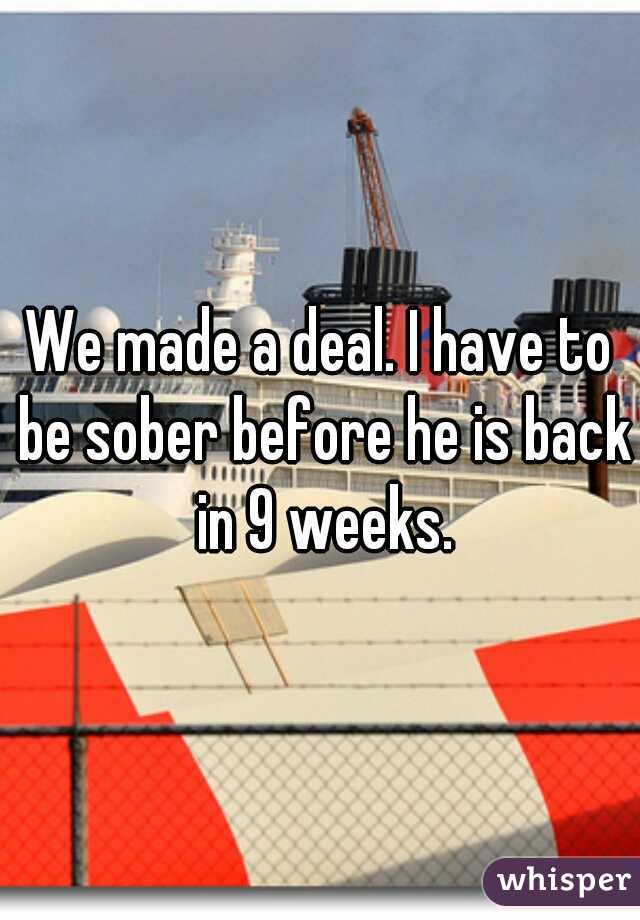 We made a deal. I have to be sober before he is back in 9 weeks.