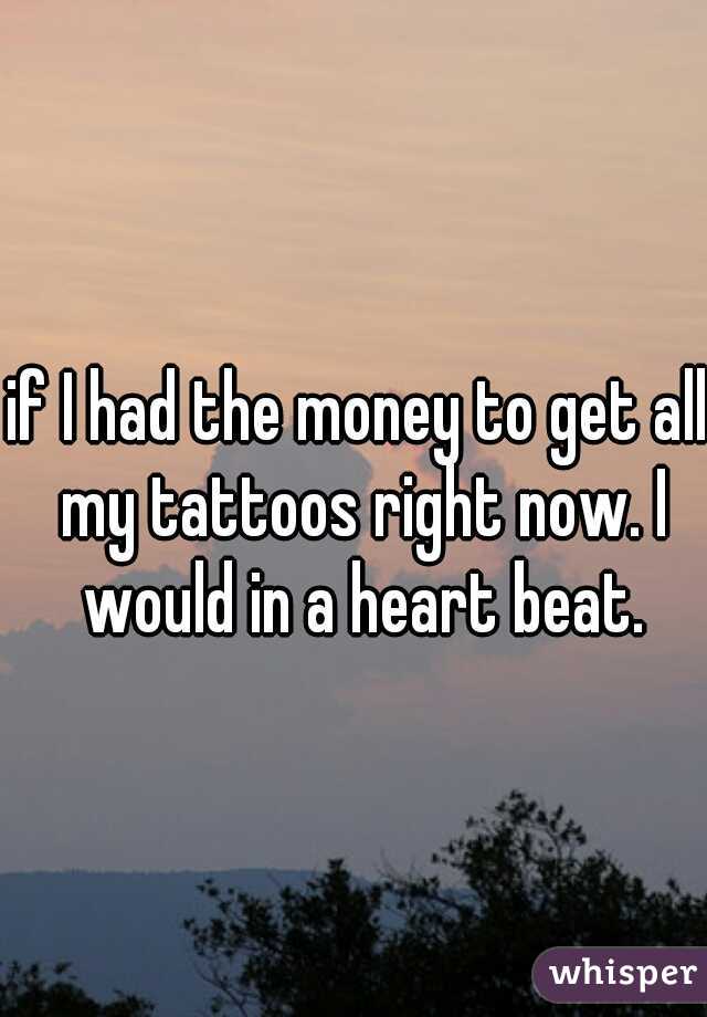 if I had the money to get all my tattoos right now. I would in a heart beat.