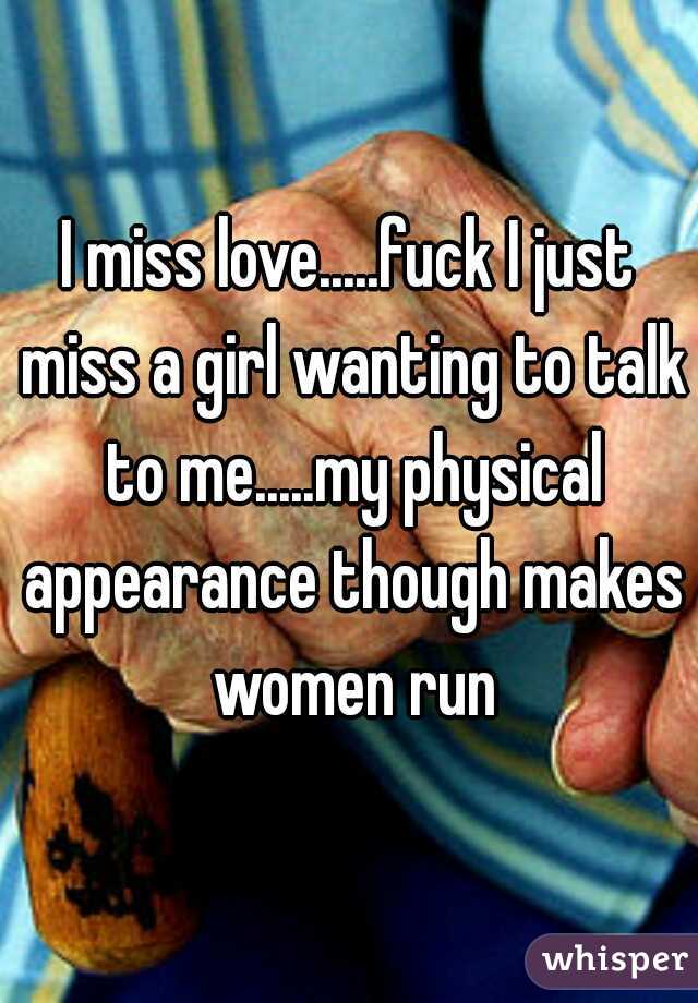 I miss love.....fuck I just miss a girl wanting to talk to me.....my physical appearance though makes women run