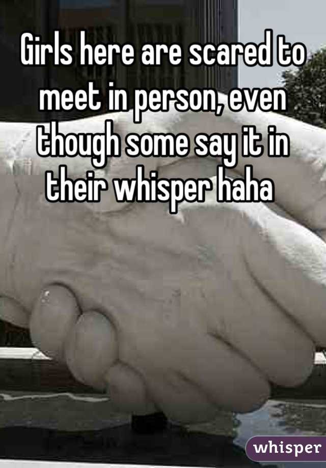 Girls here are scared to meet in person, even though some say it in their whisper haha 