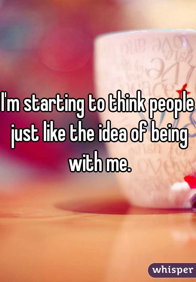 I'm starting to think people just like the idea of being with me.