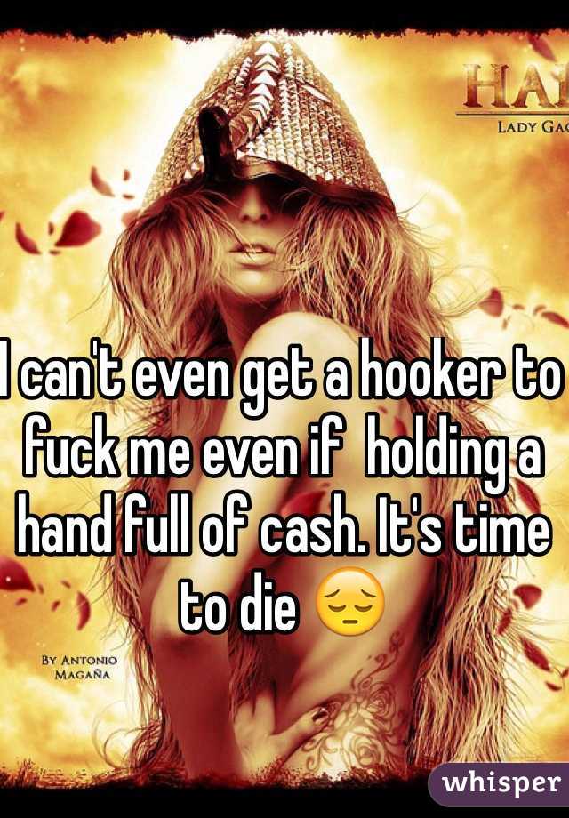 I can't even get a hooker to fuck me even if  holding a hand full of cash. It's time to die 😔