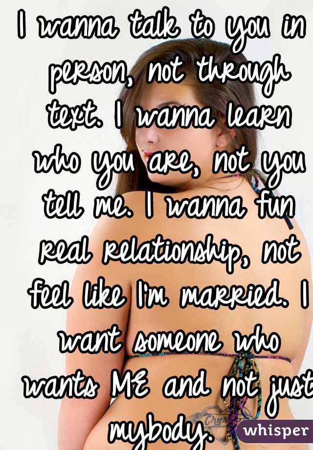 I wanna talk to you in person, not through text. I wanna learn who you are, not you tell me. I wanna fun real relationship, not feel like I'm married. I want someone who wants ME and not just mybody. 