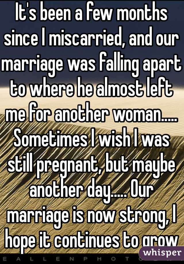 It's been a few months since I miscarried, and our marriage was falling apart to where he almost left me for another woman..... Sometimes I wish I was still pregnant, but maybe another day..... Our marriage is now strong, I hope it continues to grow